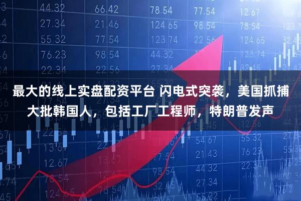最大的线上实盘配资平台 闪电式突袭，美国抓捕大批韩国人，包括工厂工程师，特朗普发声