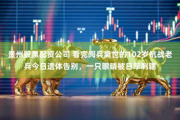 贵州股票配资公司 看完阅兵离世的102岁抗战老兵今日遗体告别，一只眼睛被日军刺瞎