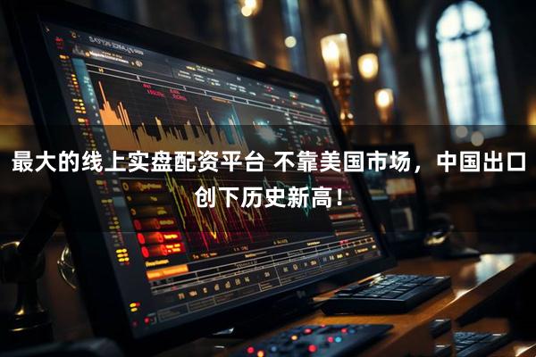 最大的线上实盘配资平台 不靠美国市场，中国出口创下历史新高！