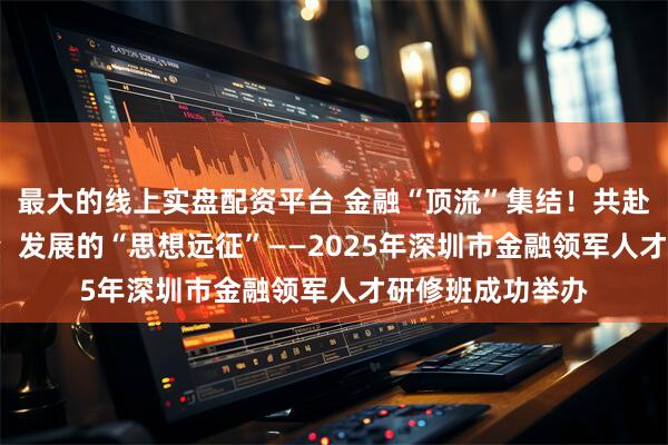 最大的线上实盘配资平台 金融“顶流”集结！共赴一场关乎高质量  发展的“思想远征”——2025年深圳市金融领军人才研修班成功举办