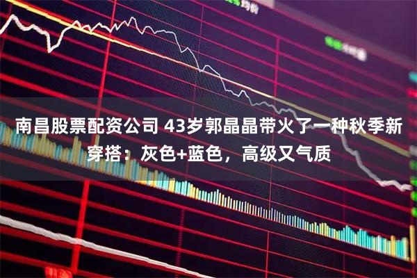 南昌股票配资公司 43岁郭晶晶带火了一种秋季新穿搭：灰色+蓝色，高级又气质