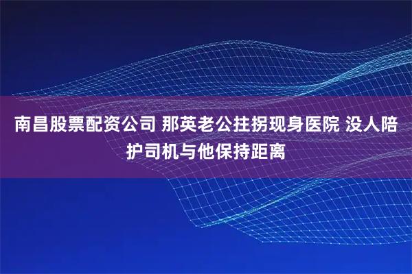 南昌股票配资公司 那英老公拄拐现身医院 没人陪护司机与他保持距离