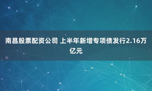 南昌股票配资公司 上半年新增专项债发行2.16万亿元