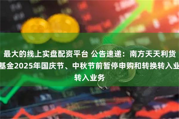 最大的线上实盘配资平台 公告速递：南方天天利货币基金2025年国庆节、中秋节前暂停申购和转换转入业务