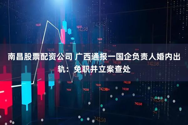 南昌股票配资公司 广西通报一国企负责人婚内出轨：免职并立案查处