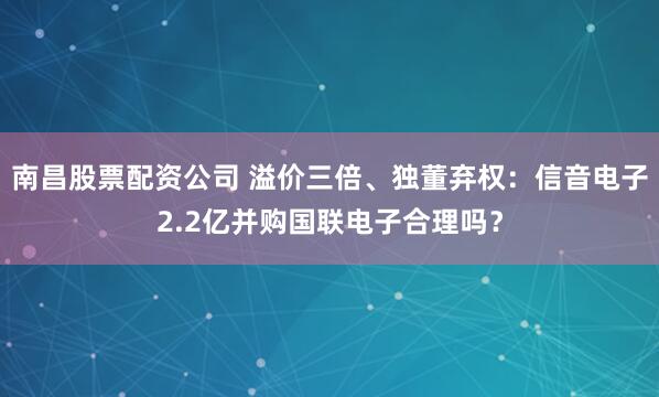 南昌股票配资公司 溢价三倍、独董弃权：信音电子2.2亿并购国联电子合理吗？