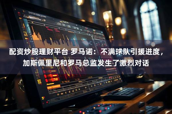配资炒股理财平台 罗马诺：不满球队引援进度，加斯佩里尼和罗马总监发生了激烈对话
