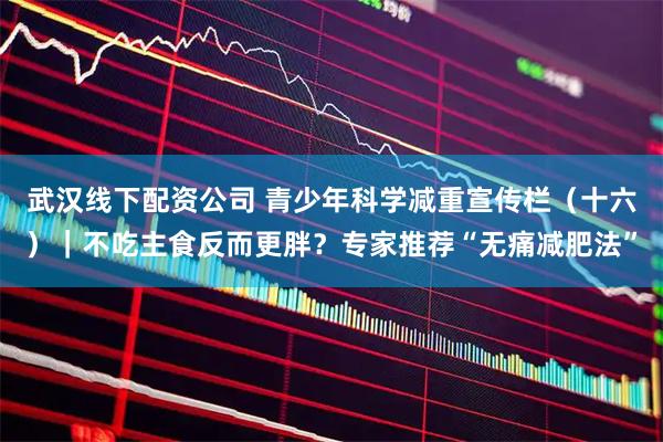 武汉线下配资公司 青少年科学减重宣传栏（十六）｜不吃主食反而更胖？专家推荐“无痛减肥法”