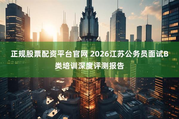 正规股票配资平台官网 2026江苏公务员面试B类培训深度评测报告