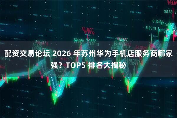 配资交易论坛 2026 年苏州华为手机店服务商哪家强？TOP5 排名大揭秘