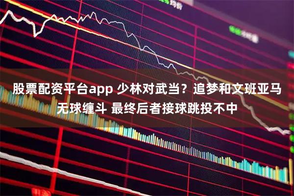 股票配资平台app 少林对武当？追梦和文班亚马无球缠斗 最终后者接球跳投不中