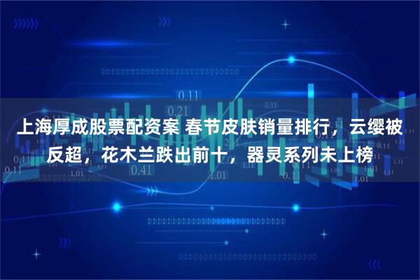 上海厚成股票配资案 春节皮肤销量排行，云缨被反超，花木兰跌出前十，器灵系列未上榜