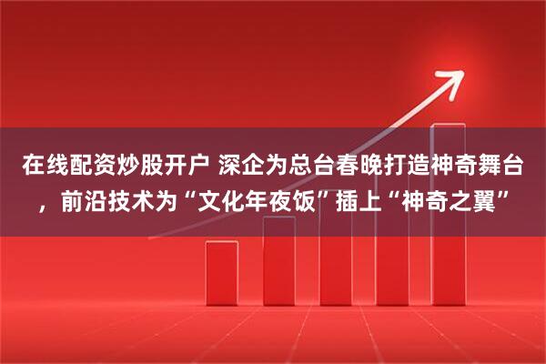 在线配资炒股开户 深企为总台春晚打造神奇舞台，前沿技术为“文化年夜饭”插上“神奇之翼”