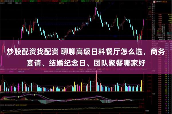 炒股配资找配资 聊聊高级日料餐厅怎么选，商务宴请、结婚纪念日、团队聚餐哪家好