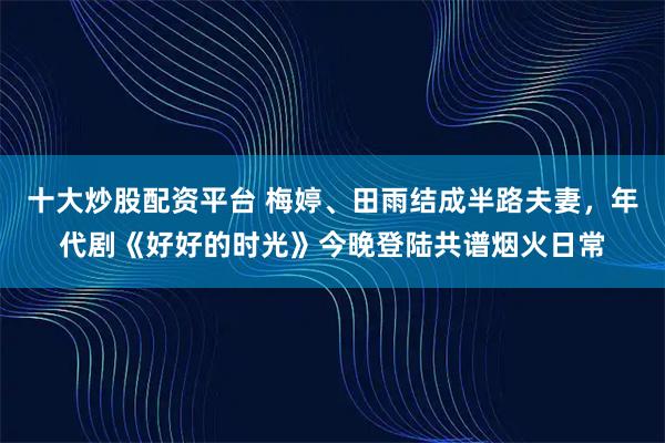 十大炒股配资平台 梅婷、田雨结成半路夫妻，年代剧《好好的时光》今晚登陆共谱烟火日常