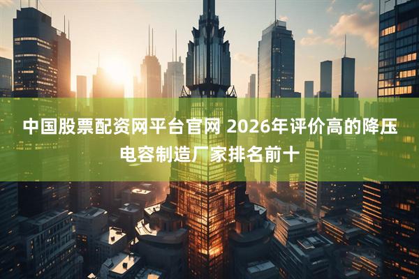 中国股票配资网平台官网 2026年评价高的降压电容制造厂家排名前十