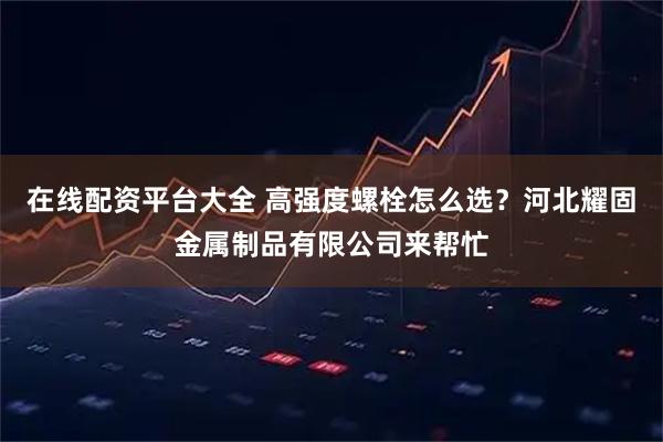 在线配资平台大全 高强度螺栓怎么选？河北耀固金属制品有限公司来帮忙