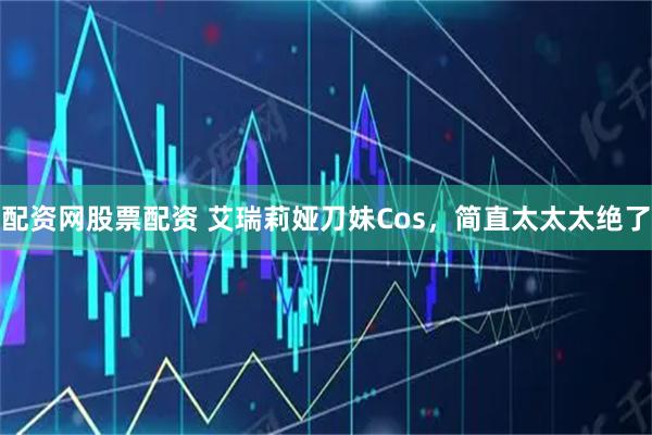 配资网股票配资 艾瑞莉娅刀妹Cos，简直太太太绝了