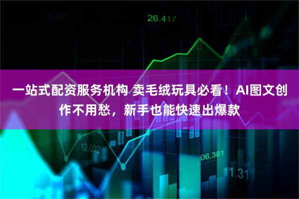 一站式配资服务机构 卖毛绒玩具必看！AI图文创作不用愁，新手也能快速出爆款