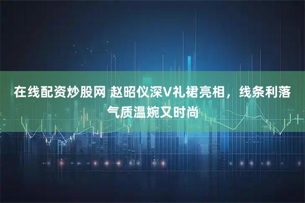 在线配资炒股网 赵昭仪深V礼裙亮相，线条利落气质温婉又时尚