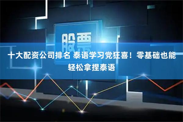 十大配资公司排名 泰语学习党狂喜！零基础也能轻松拿捏泰语