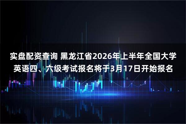 实盘配资查询 黑龙江省2026年上半年全国大学英语四、六级考试报名将于3月17日开始报名