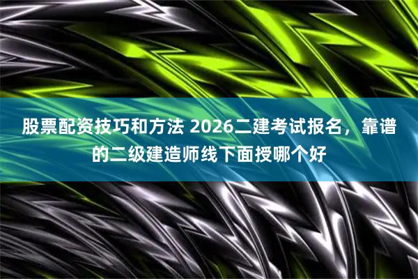 股票配资技巧和方法 2026二建考试报名，靠谱的二级建造师线下面授哪个好