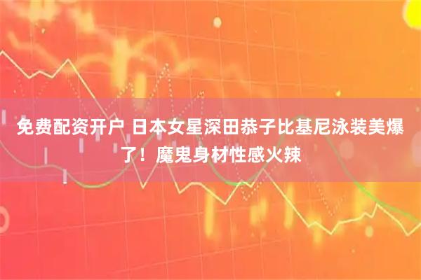 免费配资开户 日本女星深田恭子比基尼泳装美爆了！魔鬼身材性感火辣