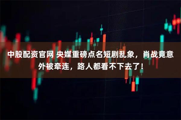 中股配资官网 央媒重磅点名短剧乱象，肖战竟意外被牵连，路人都看不下去了！