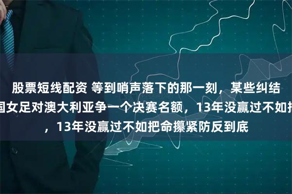 股票短线配资 等到哨声落下的那一刻，某些纠结就得收口了，中国女足对澳大利亚争一个决赛名额，13年没赢过不如把命攥紧防反到底
