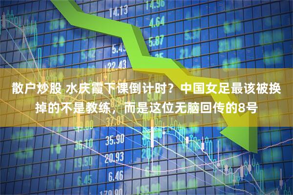 散户炒股 水庆霞下课倒计时？中国女足最该被换掉的不是教练，而是这位无脑回传的8号