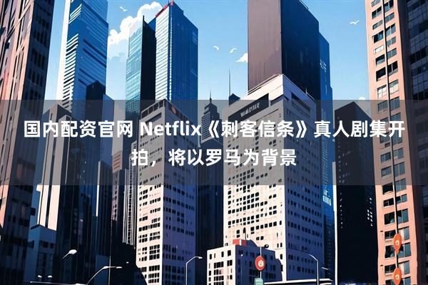 国内配资官网 Netflix《刺客信条》真人剧集开拍，将以罗马为背景