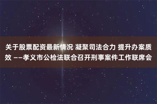 关于股票配资最新情况 凝聚司法合力 提升办案质效 ——孝义市公检法联合召开刑事案件工作联席会