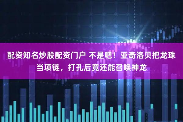 配资知名炒股配资门户 不是吧！亚奇洛贝把龙珠当项链，打孔后竟还能召唤神龙